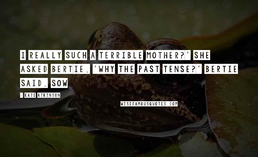 Kate Atkinson Quotes: I really such a terrible mother?' she asked Bertie. 'Why the past tense?' Bertie said. Sow