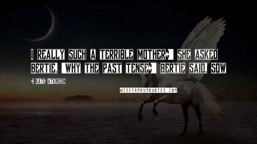 Kate Atkinson Quotes: I really such a terrible mother?' she asked Bertie. 'Why the past tense?' Bertie said. Sow