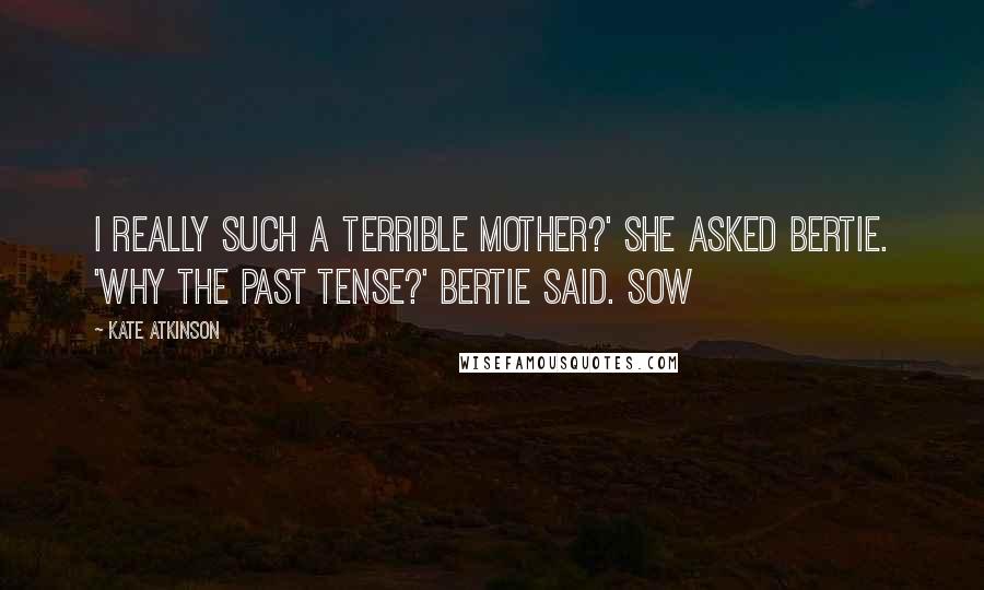 Kate Atkinson Quotes: I really such a terrible mother?' she asked Bertie. 'Why the past tense?' Bertie said. Sow
