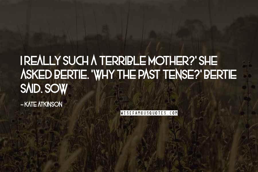 Kate Atkinson Quotes: I really such a terrible mother?' she asked Bertie. 'Why the past tense?' Bertie said. Sow