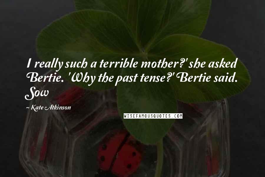 Kate Atkinson Quotes: I really such a terrible mother?' she asked Bertie. 'Why the past tense?' Bertie said. Sow