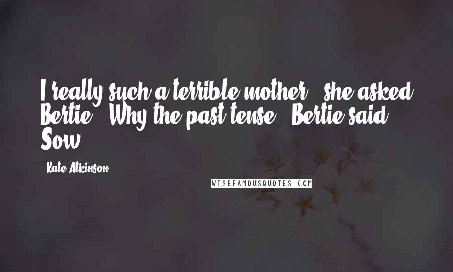 Kate Atkinson Quotes: I really such a terrible mother?' she asked Bertie. 'Why the past tense?' Bertie said. Sow