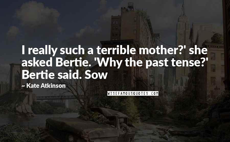 Kate Atkinson Quotes: I really such a terrible mother?' she asked Bertie. 'Why the past tense?' Bertie said. Sow