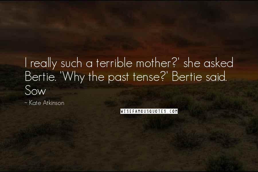 Kate Atkinson Quotes: I really such a terrible mother?' she asked Bertie. 'Why the past tense?' Bertie said. Sow