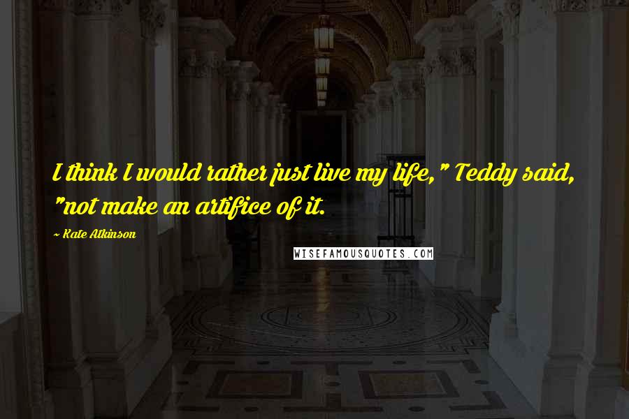 Kate Atkinson Quotes: I think I would rather just live my life," Teddy said, "not make an artifice of it.