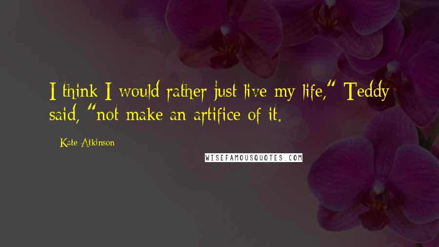 Kate Atkinson Quotes: I think I would rather just live my life," Teddy said, "not make an artifice of it.