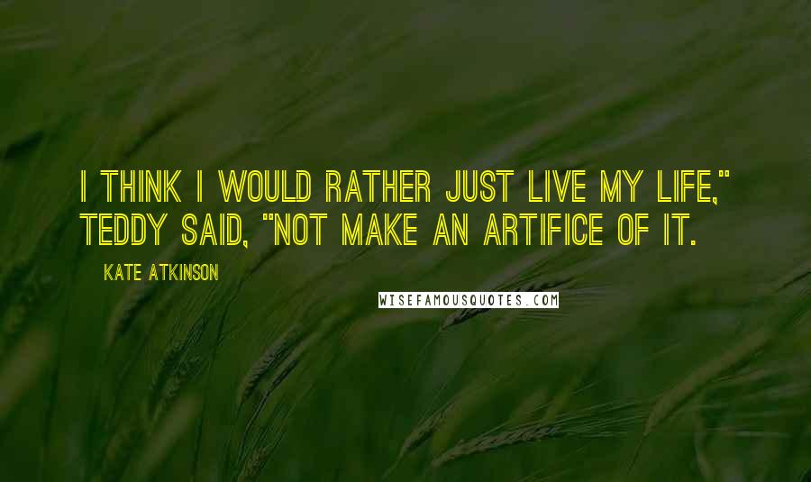 Kate Atkinson Quotes: I think I would rather just live my life," Teddy said, "not make an artifice of it.