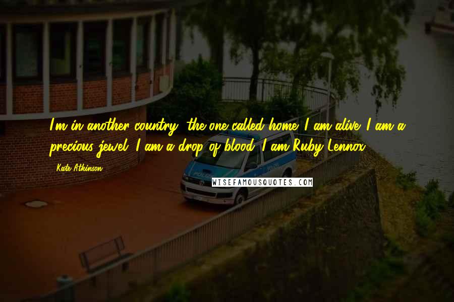 Kate Atkinson Quotes: I'm in another country, the one called home. I am alive. I am a precious jewel. I am a drop of blood. I am Ruby Lennox.