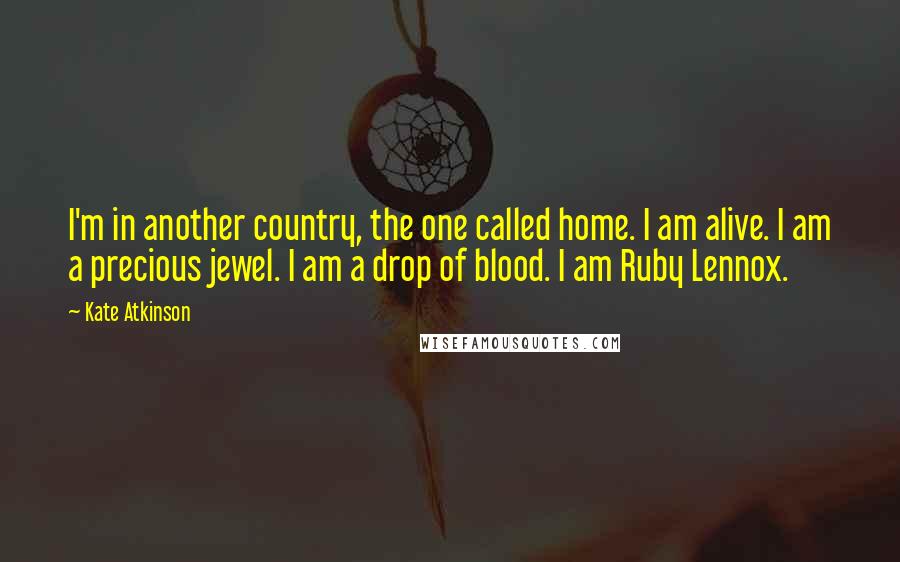 Kate Atkinson Quotes: I'm in another country, the one called home. I am alive. I am a precious jewel. I am a drop of blood. I am Ruby Lennox.