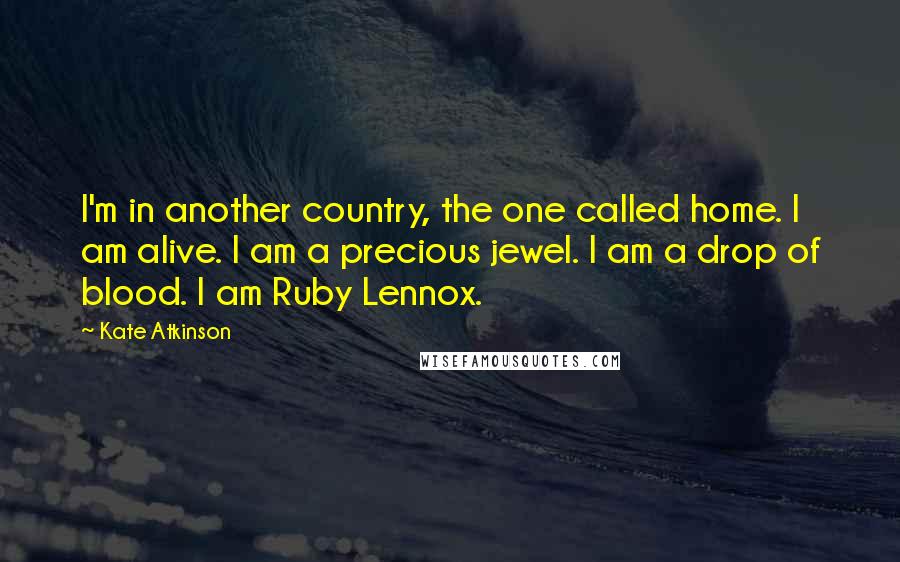 Kate Atkinson Quotes: I'm in another country, the one called home. I am alive. I am a precious jewel. I am a drop of blood. I am Ruby Lennox.