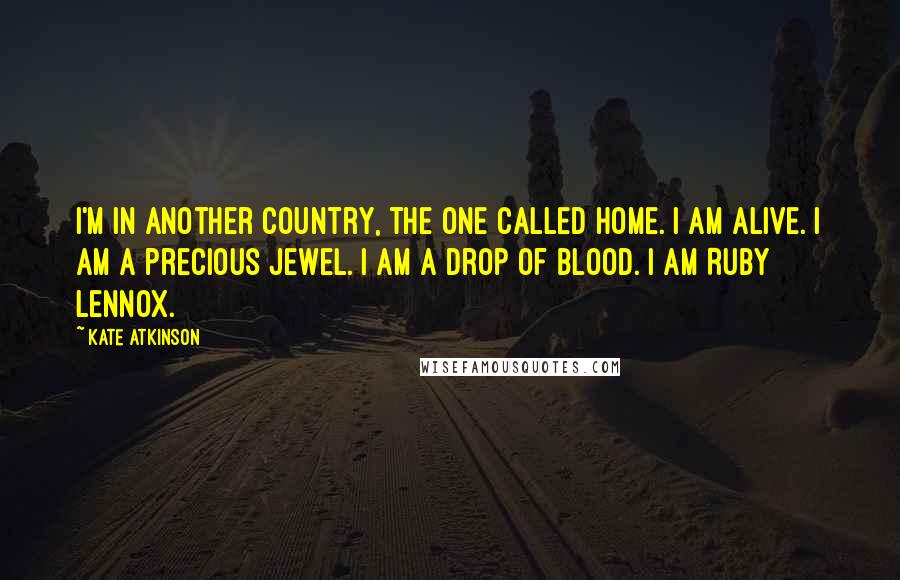 Kate Atkinson Quotes: I'm in another country, the one called home. I am alive. I am a precious jewel. I am a drop of blood. I am Ruby Lennox.