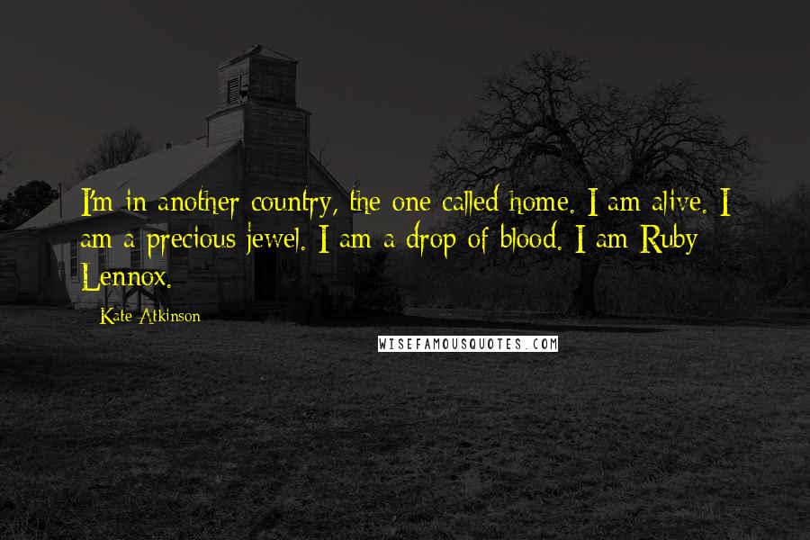Kate Atkinson Quotes: I'm in another country, the one called home. I am alive. I am a precious jewel. I am a drop of blood. I am Ruby Lennox.