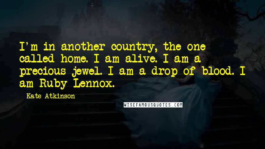 Kate Atkinson Quotes: I'm in another country, the one called home. I am alive. I am a precious jewel. I am a drop of blood. I am Ruby Lennox.