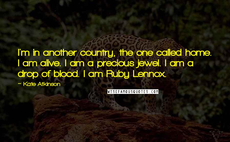 Kate Atkinson Quotes: I'm in another country, the one called home. I am alive. I am a precious jewel. I am a drop of blood. I am Ruby Lennox.