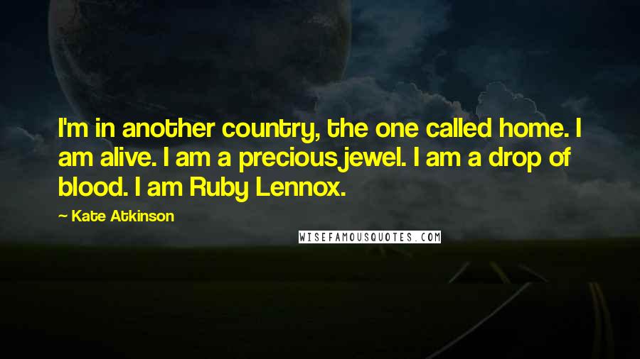 Kate Atkinson Quotes: I'm in another country, the one called home. I am alive. I am a precious jewel. I am a drop of blood. I am Ruby Lennox.