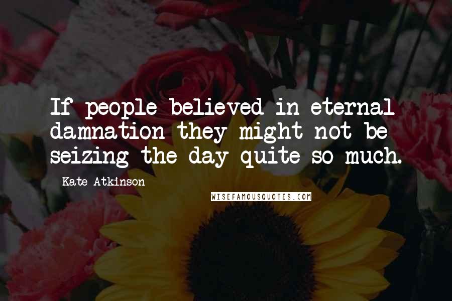 Kate Atkinson Quotes: If people believed in eternal damnation they might not be seizing the day quite so much.
