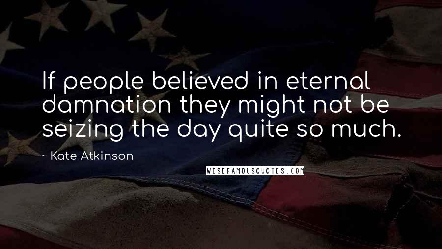 Kate Atkinson Quotes: If people believed in eternal damnation they might not be seizing the day quite so much.