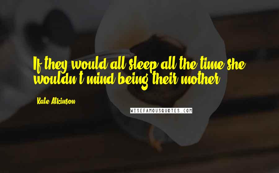 Kate Atkinson Quotes: If they would all sleep all the time she wouldn't mind being their mother.