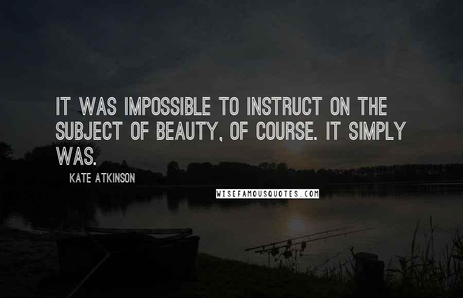 Kate Atkinson Quotes: It was impossible to instruct on the subject of beauty, of course. It simply was.