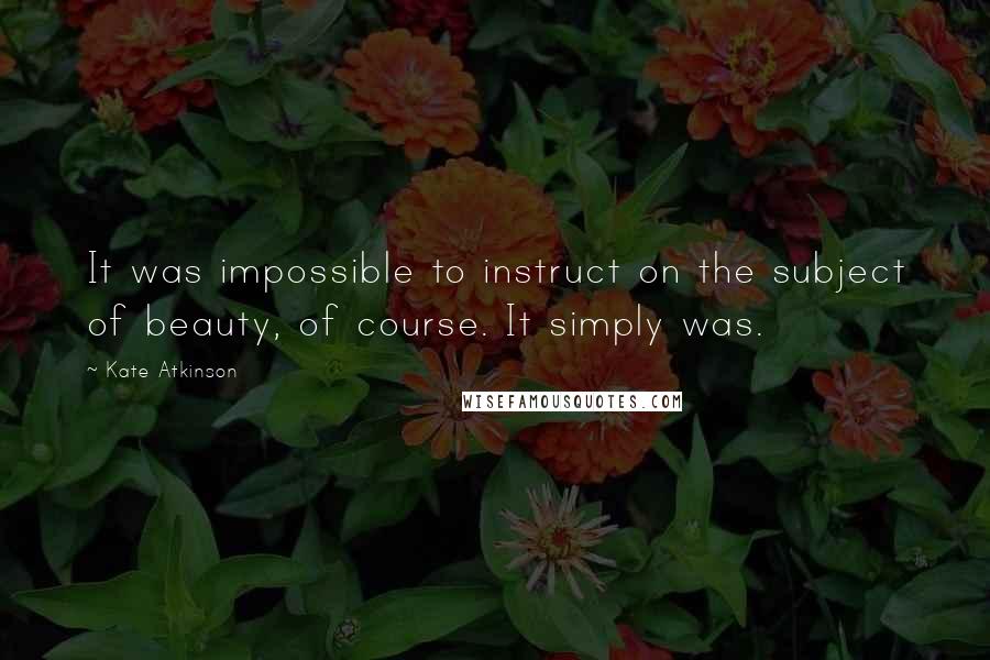 Kate Atkinson Quotes: It was impossible to instruct on the subject of beauty, of course. It simply was.