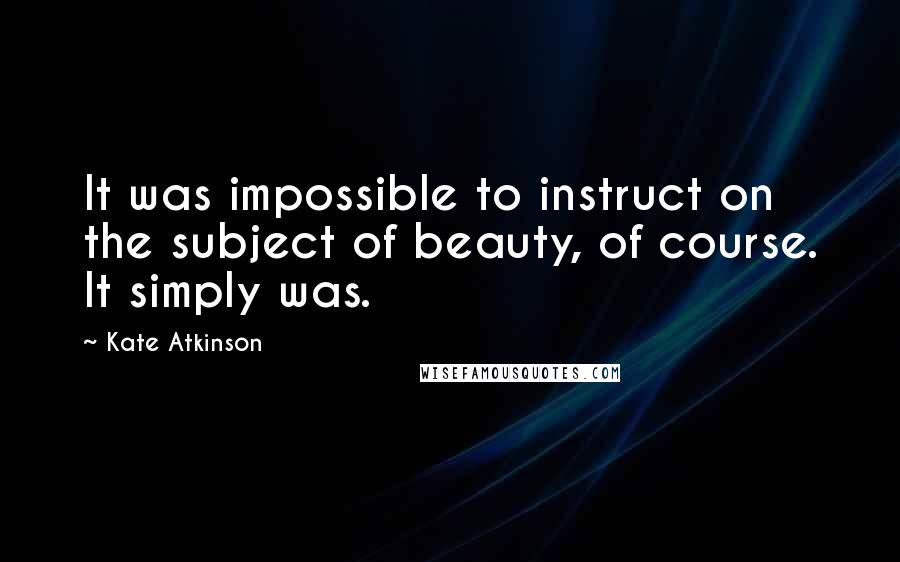 Kate Atkinson Quotes: It was impossible to instruct on the subject of beauty, of course. It simply was.