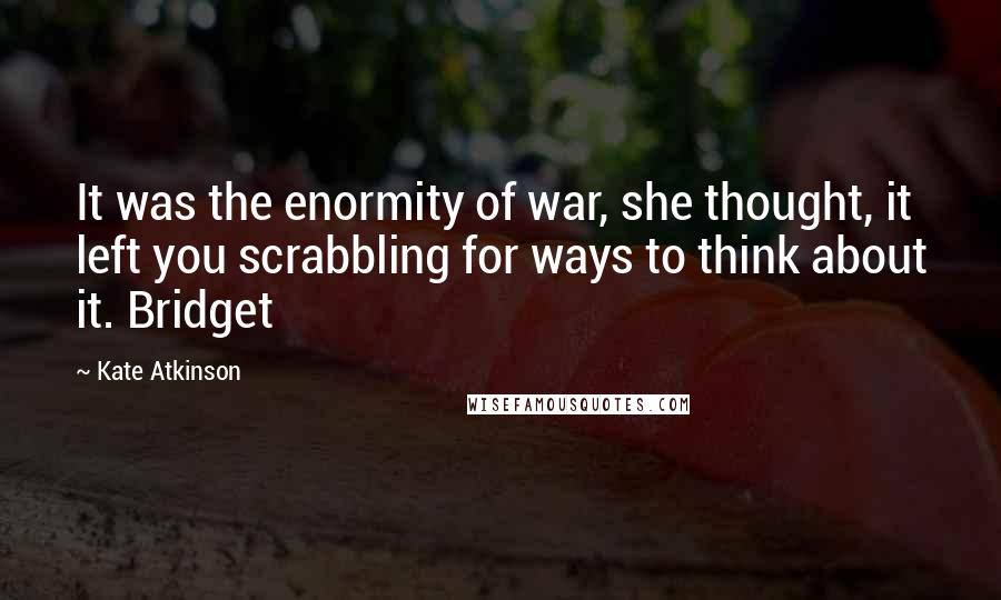 Kate Atkinson Quotes: It was the enormity of war, she thought, it left you scrabbling for ways to think about it. Bridget