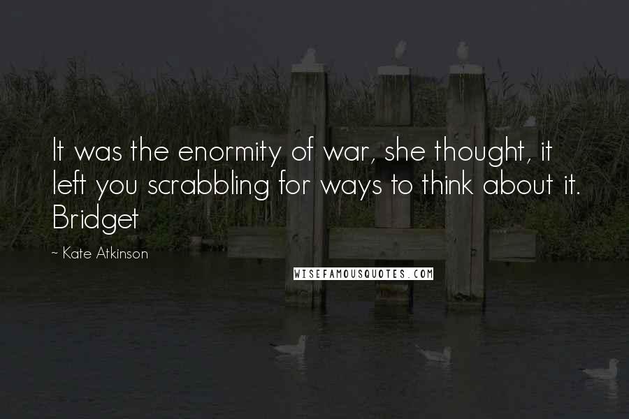 Kate Atkinson Quotes: It was the enormity of war, she thought, it left you scrabbling for ways to think about it. Bridget