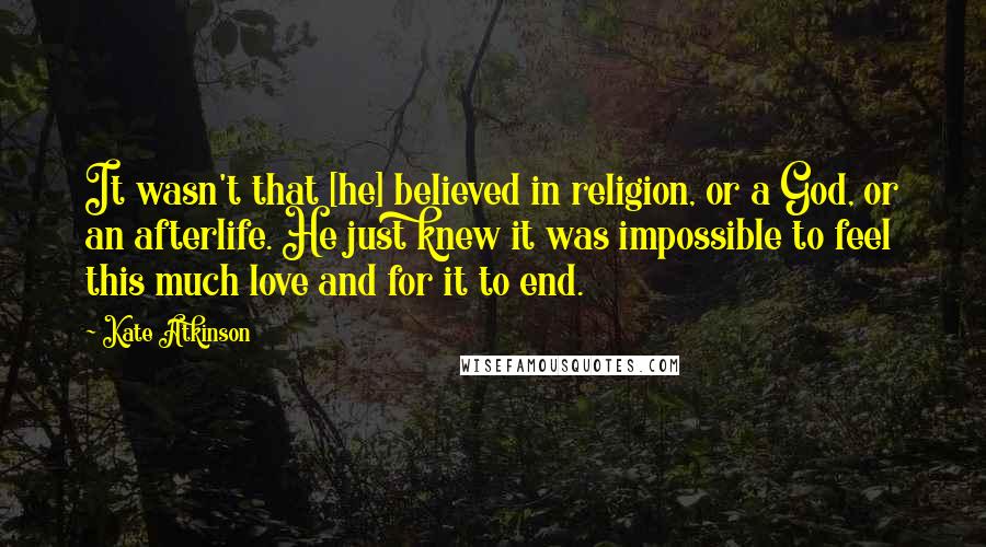 Kate Atkinson Quotes: It wasn't that [he] believed in religion, or a God, or an afterlife. He just knew it was impossible to feel this much love and for it to end.