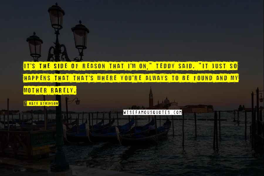 Kate Atkinson Quotes: It's the side of reason that I'm on," Teddy said. "It just so happens that that's where you're always to be found and my mother rarely.
