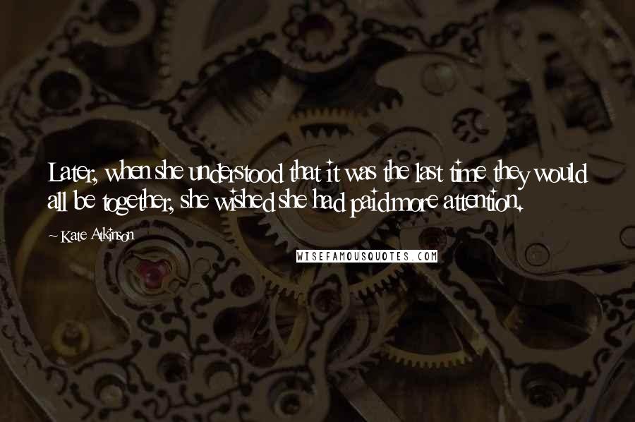 Kate Atkinson Quotes: Later, when she understood that it was the last time they would all be together, she wished she had paid more attention.