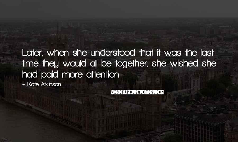 Kate Atkinson Quotes: Later, when she understood that it was the last time they would all be together, she wished she had paid more attention.
