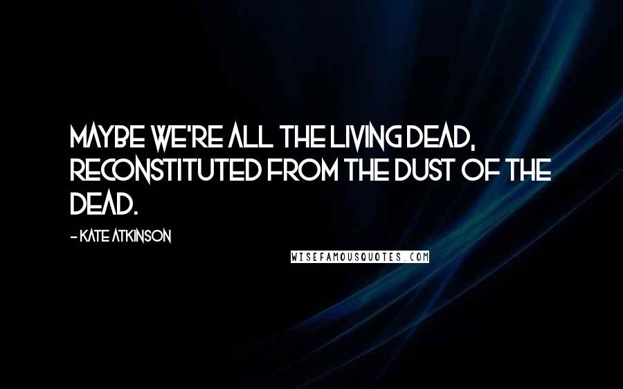 Kate Atkinson Quotes: Maybe we're all the living dead, reconstituted from the dust of the dead.