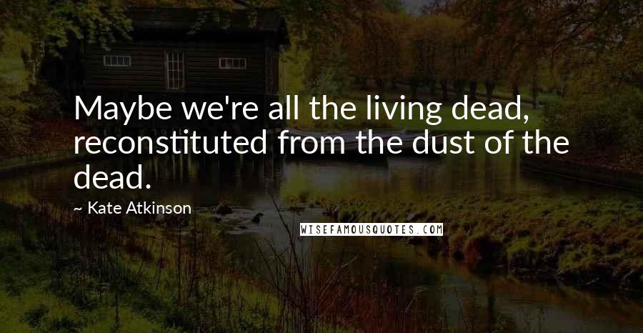 Kate Atkinson Quotes: Maybe we're all the living dead, reconstituted from the dust of the dead.