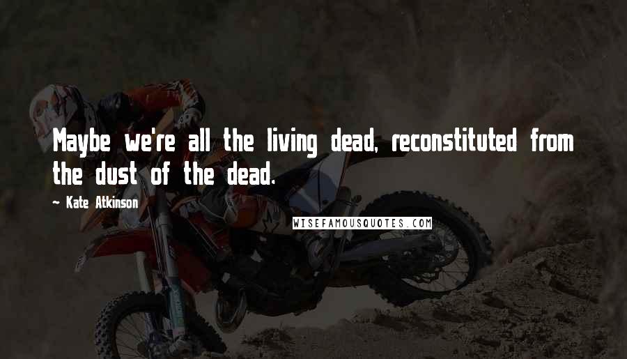 Kate Atkinson Quotes: Maybe we're all the living dead, reconstituted from the dust of the dead.
