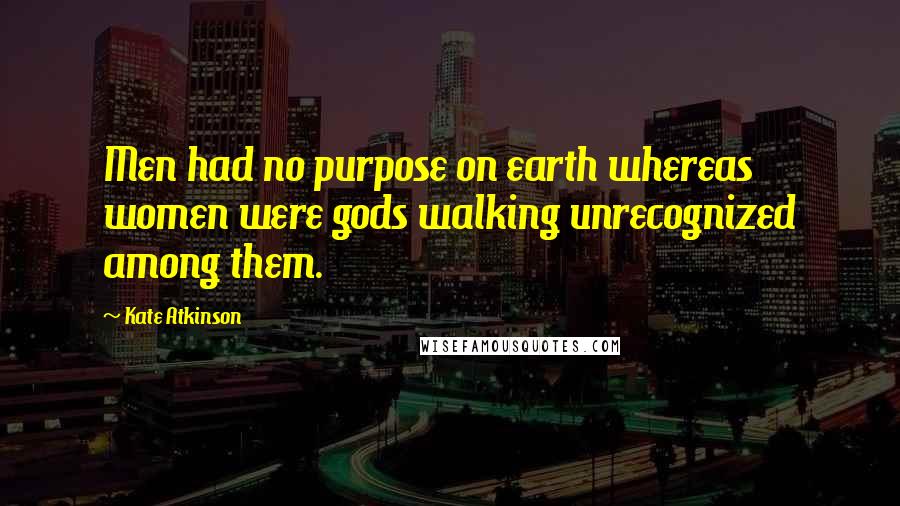 Kate Atkinson Quotes: Men had no purpose on earth whereas women were gods walking unrecognized among them.