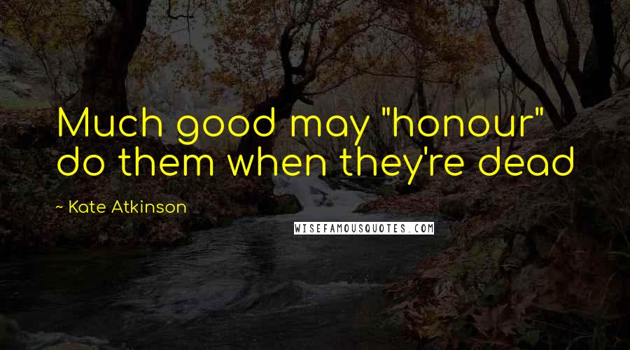 Kate Atkinson Quotes: Much good may "honour" do them when they're dead