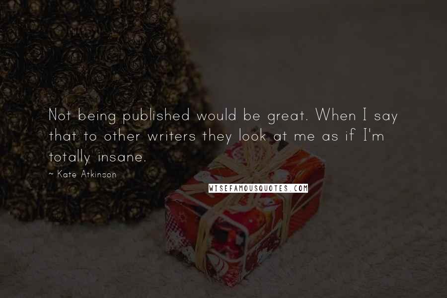 Kate Atkinson Quotes: Not being published would be great. When I say that to other writers they look at me as if I'm totally insane.