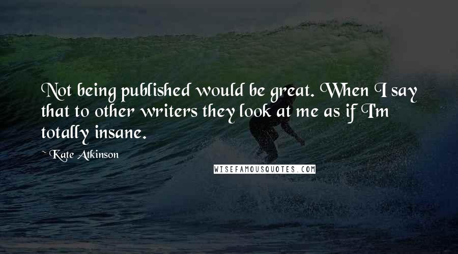 Kate Atkinson Quotes: Not being published would be great. When I say that to other writers they look at me as if I'm totally insane.