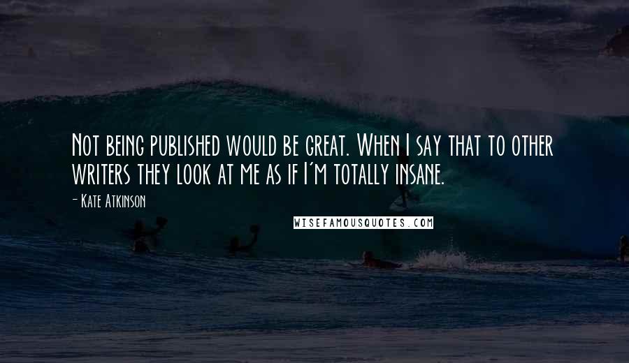 Kate Atkinson Quotes: Not being published would be great. When I say that to other writers they look at me as if I'm totally insane.