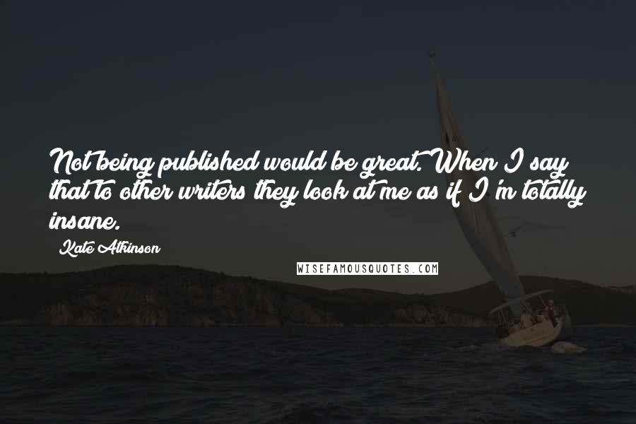 Kate Atkinson Quotes: Not being published would be great. When I say that to other writers they look at me as if I'm totally insane.