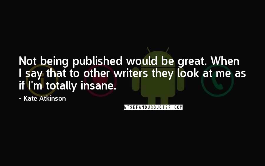 Kate Atkinson Quotes: Not being published would be great. When I say that to other writers they look at me as if I'm totally insane.