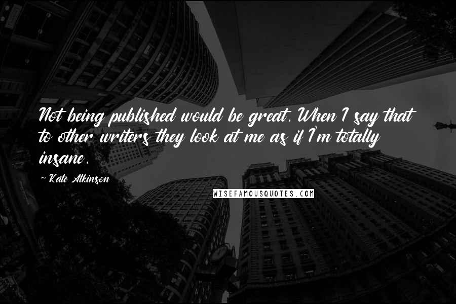 Kate Atkinson Quotes: Not being published would be great. When I say that to other writers they look at me as if I'm totally insane.