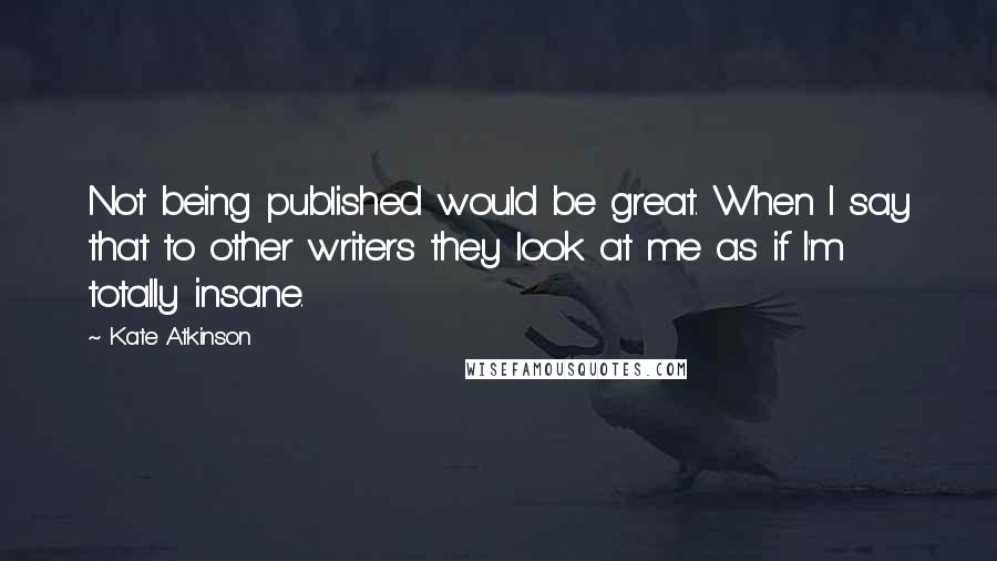 Kate Atkinson Quotes: Not being published would be great. When I say that to other writers they look at me as if I'm totally insane.