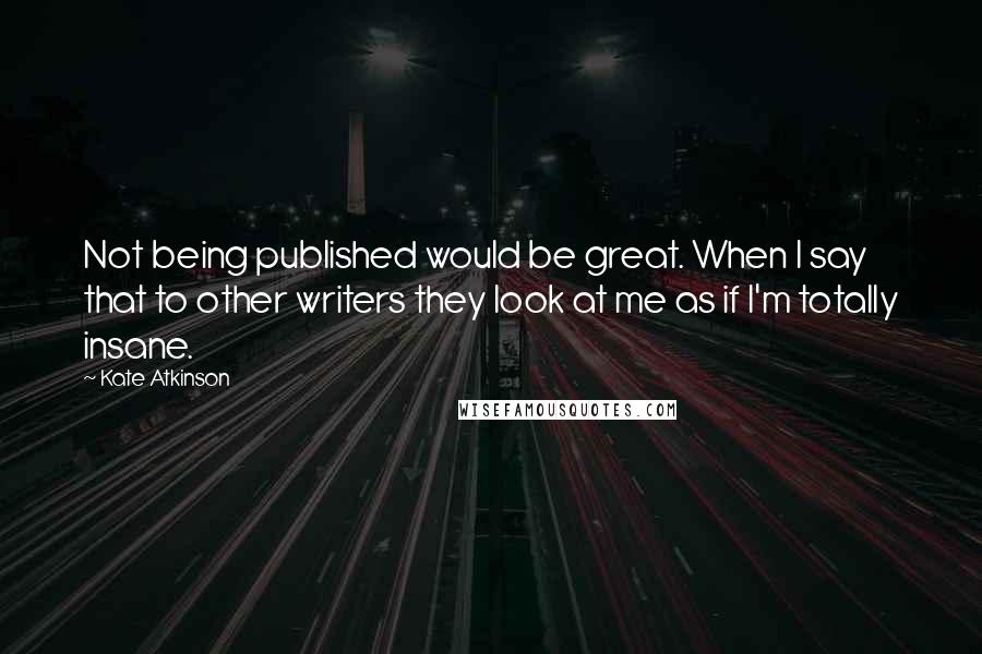 Kate Atkinson Quotes: Not being published would be great. When I say that to other writers they look at me as if I'm totally insane.