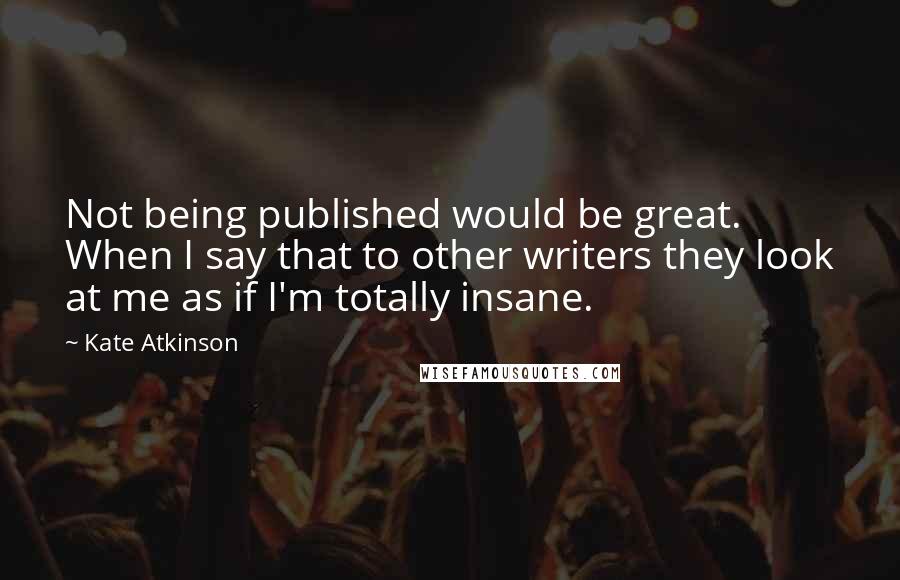 Kate Atkinson Quotes: Not being published would be great. When I say that to other writers they look at me as if I'm totally insane.