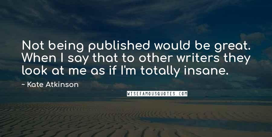 Kate Atkinson Quotes: Not being published would be great. When I say that to other writers they look at me as if I'm totally insane.