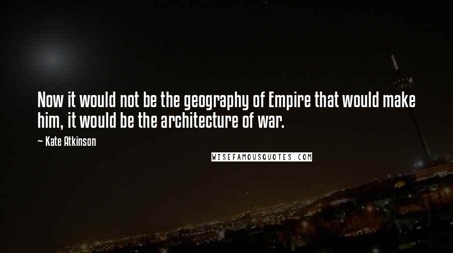 Kate Atkinson Quotes: Now it would not be the geography of Empire that would make him, it would be the architecture of war.