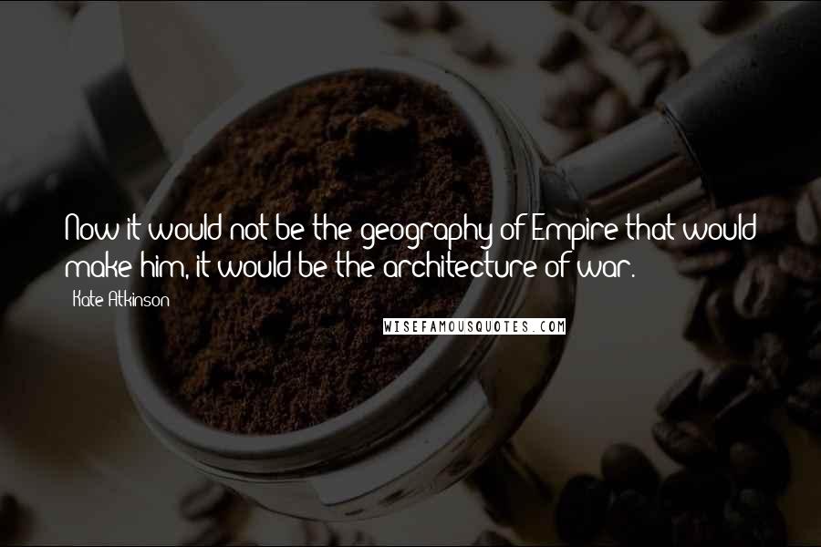 Kate Atkinson Quotes: Now it would not be the geography of Empire that would make him, it would be the architecture of war.