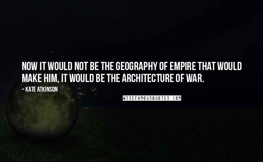Kate Atkinson Quotes: Now it would not be the geography of Empire that would make him, it would be the architecture of war.