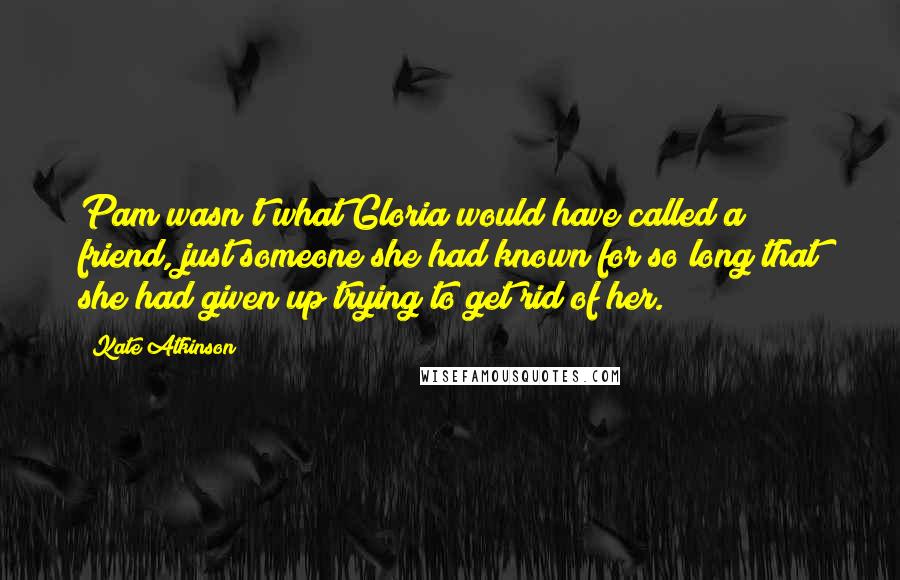 Kate Atkinson Quotes: Pam wasn't what Gloria would have called a friend, just someone she had known for so long that she had given up trying to get rid of her.